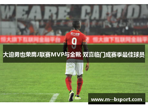 大迫勇也荣膺J联赛MVP与金靴 双喜临门成赛季最佳球员