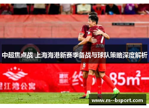 中超焦点战 上海海港新赛季备战与球队策略深度解析