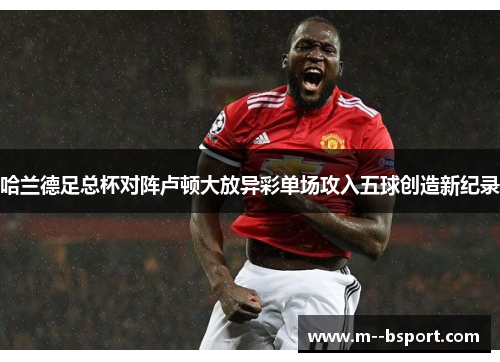 哈兰德足总杯对阵卢顿大放异彩单场攻入五球创造新纪录