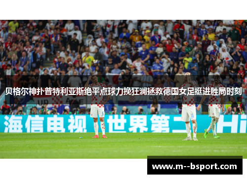 贝格尔神扑普特利亚斯绝平点球力挽狂澜拯救德国女足挺进胜局时刻 贝格尔神扑普特利亚斯绝平点球力挽狂澜拯救德国女足挺进胜局时刻