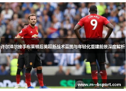 许尔泽尔接手布莱顿后英超新战术蓝图与年轻化重建前景深度解析 许尔泽尔接手布莱顿后英超新战术蓝图与年轻化重建前景深度解析