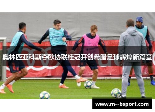 奥林匹亚科斯夺欧协联桂冠开创希腊足球辉煌新篇章 奥林匹亚科斯夺欧协联桂冠开创希腊足球辉煌新篇章