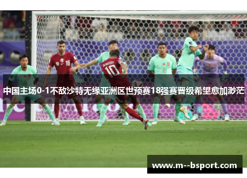 中国主场0-1不敌沙特无缘亚洲区世预赛18强赛晋级希望愈加渺茫 中国主场0-1不敌沙特无缘亚洲区世预赛18强赛晋级希望愈加渺茫