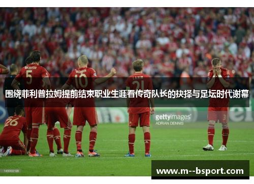 围绕菲利普拉姆提前结束职业生涯看传奇队长的抉择与足坛时代谢幕